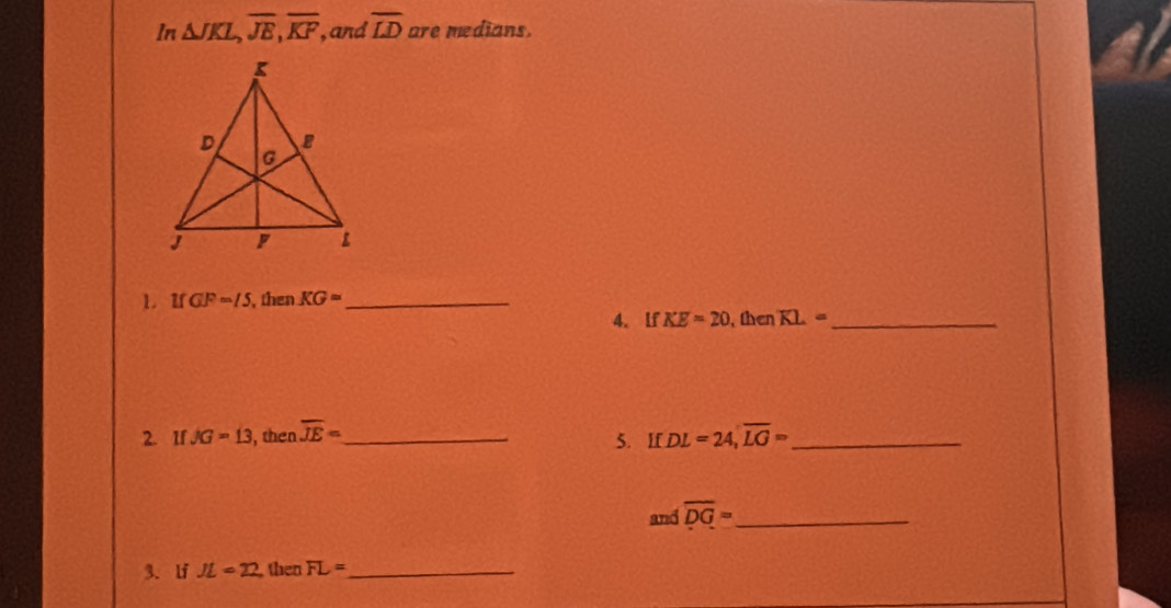 In △ JKL, overline JE, overline KF , and overline LD are medians. 
1. If GF=15 , then KG= _ 
4. lf KE=20 the KL= _ 
2 IfJG=13 , then overline JE= _ 5. If DL=24, overline LG= _ 
and overline DG= _ 
3.lf JL=22 then FL= _