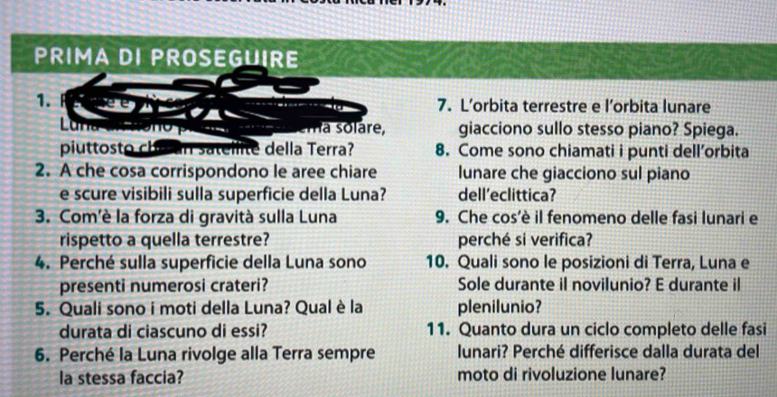 PRIMA DI PROSEGUIRE 
1. ee 
7. L’orbita terrestre e l’orbita lunare 
Lun n o 
ma solare, giacciono sullo stesso piano? Spiega. 
piuttosto chu an satellite della Terra? 8. Come sono chiamati i punti dell’orbita 
2. A che cosa corrispondono le aree chiare lunare che giacciono sul piano 
e scure visibili sulla superficie della Luna? dell’eclittica? 
3. Com'è la forza di gravità sulla Luna 9. Che cos'è il fenomeno delle fasi lunari e 
rispetto a quella terrestre? perché si verifica? 
4. Perché sulla superficie della Luna sono 10. Quali sono le posizioni di Terra, Luna e 
presenti numerosi crateri? Sole durante il novilunio? E durante il 
5. Quali sono i moti della Luna? Qual è la plenilunio? 
durata di ciascuno di essi? 11. Quanto dura un ciclo completo delle fasi 
6. Perché la Luna rivolge alla Terra sempre lunari? Perché differisce dalla durata del 
la stessa faccia? moto di rivoluzione lunare?