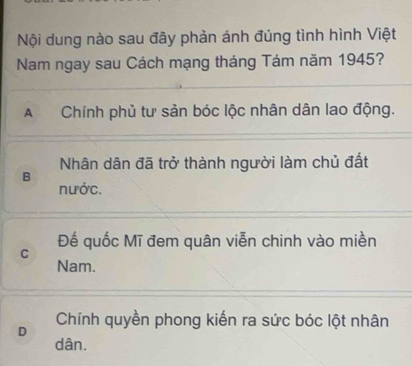 Nội dung nào sau đây phản ánh đúng tình hình Việt
Nam ngay sau Cách mạng tháng Tám năm 1945?
A Chính phủ tư sản bóc lộc nhân dân lao động.
Nhân dân đã trở thành người làm chủ đất
B
nước.
Đế quốc Mĩ đem quân viễn chinh vào miền
C
Nam.
Chính quyền phong kiến ra sức bóc lột nhân
D
dân.