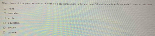 Which types of triangles can always be used as a counterexample to the statement "all angles in a triangle are acute"? Select all that apply.
right
isosceles
acute
equilateral
obtuse
scalene