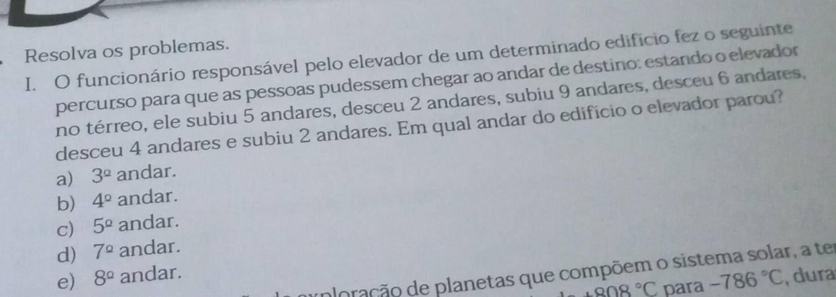 Resolva os problemas.
I. O funcionário responsável pelo elevador de um determinado edifício fez o seguinte
percurso para que as pessoas pudessem chegar ao andar de destino: estando o elevador
no térreo, ele subiu 5 andares, desceu 2 andares, subiu 9 andares, desceu 6 andares,
desceu 4 andares e subiu 2 andares. Em qual andar do edifício o elevador parou?
a) 3^(_ circ) andar.
b) 4^(_ circ) andar.
c) 5^(_ circ) andar.
d) 7^(_ circ) andar.
dação de planetas que compõem o sistema solar, a te
e) 8^(_ circ) andar.
+808°C para -786°C , dura