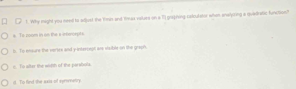 Why might you need to adjust the Ymin and Ymax values on a TI graphing calculator when analyzing a quadratic function?
a. To zoom in on the x-intercepts.
b. To ensure the vertex and y-intercept are visible on the graph.
c. To alter the width of the parabola.
d. To find the axis of symmetry.