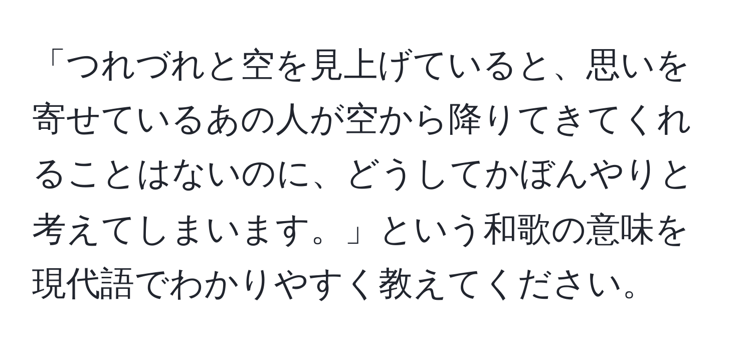 「つれづれと空を見上げていると、思いを寄せているあの人が空から降りてきてくれることはないのに、どうしてかぼんやりと考えてしまいます。」という和歌の意味を現代語でわかりやすく教えてください。