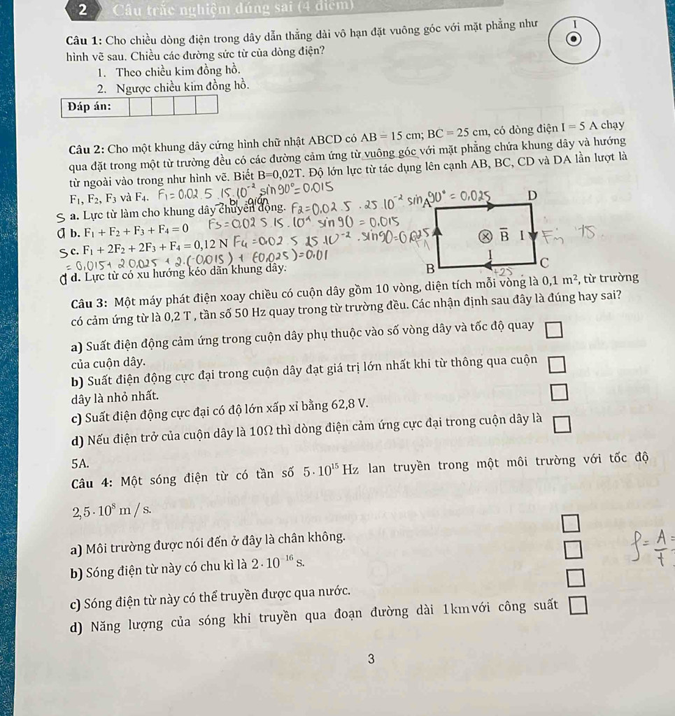 Câu trắc nghiệm dúng sai (4 điểm)
Câu 1: Cho chiều dòng điện trong dây dẫn thẳng dài vô hạn đặt vuông góc với mặt phẳng như I
hình vẽ sau. Chiều các đường sức từ của dòng điện?
1. Theo chiều kim đồng hồ.
2. Ngược chiều kim đồng hồ.
Đáp án:
Câu 2: Cho một khung dây cứng hình chữ nhật ABCD có AB=15cm;BC=25cm , có dòng điện I=5A chạy
qua đặt trong một từ trường đều có các đường cảm ứng từ vuông góc với mặt phẳng chứa khung dây và hướng
từ ngoài vào trong như hình vẽ. Biết B=0,02T Độ lớn lực từ tác dụng lên cạnh AB, BC, CD và DA lần lượt là
F_1,F_2,F_3 và F_4.
a. Lực từ làm cho khung dây chuyển động.
b. F_1+F_2+F_3+F_4=0
c. F_1+2F_2+2F_3+F_4=0,12 N
d. Lực từ có xu hướng kéo dãn khung dây.
Câu 3: Một máy phát điện xoay chiều có cuộn dây gồm 10 vòng, diện tích mỗi vòng là , từ trường
có cảm ứng từ là 0,2 T , tần số 50 Hz quay trong từ trường đều. Các nhận định sau đây là đúng hay sai?
a) Suất điện động cảm ứng trong cuộn dây phụ thuộc vào số vòng dây và tốc độ quay □
của cuộn dây.
b) Suất điện động cực đại trong cuộn dây đạt giá trị lớn nhất khi từ thông qua cuộn □
dây là nhỏ nhất.
c) Suất điện động cực đại có độ lớn xấp xỉ bằng 62,8 V. □
d) Nếu điện trở của cuộn dây là 10Ω thì dòng điện cảm ứng cực đại trong cuộn dây là □
5A.
Câu 4: Một sóng điện từ có tần số 5· 10^(15) H Hz lan truyền trong một môi trường với tốc độ
2,5· 10^8m/s.
a) Môi trường được nói đến ở đây là chân không. □
□
b) Sóng điện từ này có chu kì là 2· 10^(-16)s.
c) Sóng điện từ này có thể truyền được qua nước. □
d) Năng lượng của sóng khi truyền qua đoạn đường dài 1kmvới công suất □
3