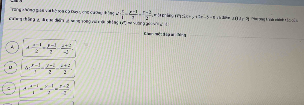 Ca0 B
Trong không gian với hệ tọa độ Oxyz, cho đường thắng đ : x/1 = (y-1)/2 = (z+2)/2  , mặt phầng (P):2x+y+2z-5=0 và điểm A(1;1;-2). Phương trình chính tắc của
đường thẳng A đi qua điểm ◢ song song với mặt phầng (P) và vuông góc với là:
Chọn một đáp án đúng
A 1: : (x-1)/2 = (y-1)/2 = (z+2)/-3 .
B △ : (x-1)/1 = (y-1)/2 = (z+2)/2 .
C △ : : (x-1)/1 = (y-1)/2 = (z+2)/-2 .