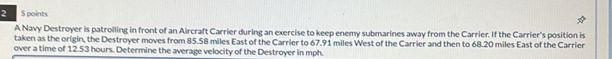A Navy Destroyer is patrolling in front of an Aircraft Carrier during an exercise to keep enemy submarines away from the Carrier. If the Carrier's position is 
taken as the origin, the Destroyer moves from 85.58 miles East of the Carrier to 67.91 miles West of the Carrier and then to 68.20 miles East of the Carrier 
over a time of 12.53 hours. Determine the average velocity of the Destroyer in mph.