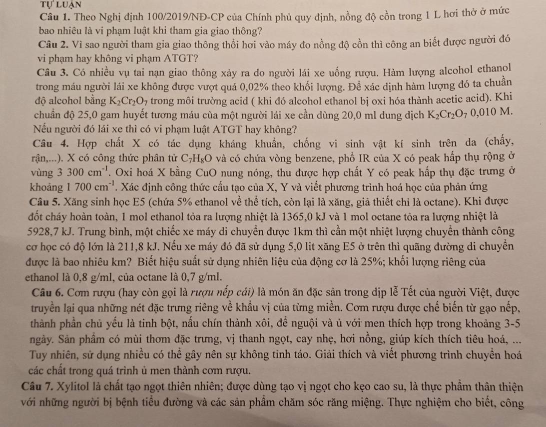 tự luận
Câu 1. Theo Nghị định 100/2019/NĐ-CP của Chính phủ quy định, nồng độ cồn trong 1 L hơi thở ở mức
bao nhiêu là vi phạm luật khi tham gia giao thông?
Câu 2. Vì sao người tham gia giao thông thổi hơi vào máy đo nồng độ cồn thì công an biết được người đó
vi phạm hay không vi phạm ATGT?
Câu 3. Có nhiều vụ tai nạn giao thông xảy ra do người lái xe uống rượu. Hàm lượng alcohol ethanol
trong máu người lái xe không được vượt quá 0,02% theo khối lượng. Để xác dịnh hàm lượng đó ta chuần
độ alcohol bằng K_2Cr_2O_7 trong môi trường acid ( khi đó alcohol ethanol bị oxi hóa thành acetic acid). Khi
chuẩn độ 25,0 gam huyết tương máu cùa một người lái xe cần dùng 20,0 ml dung dịch K_2Cr_2O_70,010M
Nếu người đó lái xe thì có vi phạm luật ATGT hay không?
Câu 4. Hợp chất X có tác dụng kháng khuẩn, chống vi sinh vật kí sinh trên da (chấy,
rận,...). X có công thức phân tử C_7H_8O và có chứa vòng benzene, phổ IR của X có peak hấp thụ rộng ở
vùng 3 3 300cm^(-1). Oxi hoá X bằng CuO nung nóng, thu được hợp chất Y có peak hấp thụ đặc trưng ở
khoảng 1700cm^(-1). Xác định công thức cấu tạo của X, Y và viết phương trình hoá học của phản ứng
Câu 5. Xăng sinh học E5 (chứa 5% ethanol về thể tích, còn lại là xăng, giả thiết chỉ là octane). Khi được
đốt cháy hoàn toàn, 1 mol ethanol tỏa ra lượng nhiệt là 1365,0 kJ và 1 mol octane tỏa ra lượng nhiệt là
5928,7 kJ. Trung bình, một chiếc xe máy di chuyển được 1km thì cần một nhiệt lượng chuyển thành công
cơ học có độ lớn là 211,8 kJ. Nếu xe máy đó đã sử dụng 5,0 lit xăng E5 ở trên thì quãng đường di chuyển
được là bao nhiêu km? Biết hiệu suất sử dụng nhiên liệu của động cơ là 25%; khối lượng riêng của
ethanol là 0,8 g/ml, của octane là 0,7 g/ml.
Câu 6. Cơm rượu (hay còn gọi là rượu nếp cái) là món ăn đặc sản trong dịp lễ Tết của người Việt, được
truyền lại qua những nét đặc trưng riêng về khầu vị của từng miền. Cơm rượu được chế biến từ gạo nếp,
thành phần chủ yếu là tinh bột, nấu chín thành xôi, để nguội và ủ với men thích hợp trong khoảng 3-5
ngày. Sản phẩm có mùi thơm đặc trưng, vị thanh ngọt, cay nhẹ, hơi nồng, giúp kích thích tiêu hoá, ...
Tuy nhiên, sử dụng nhiều có thể gây nên sự không tinh táo. Giải thích và viết phương trình chuyền hoá
các chất trong quá trình ủ men thành cơm rượu.
Câu 7. Xylitol là chất tạo ngọt thiên nhiên; được dùng tạo vị ngọt cho kẹo cao su, là thực phẩm thân thiện
với những người bị bệnh tiểu đường và các sản phẩm chăm sóc răng miệng. Thực nghiệm cho biết, công