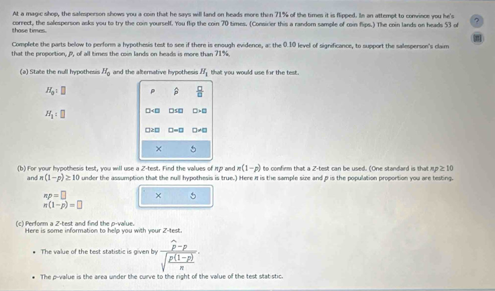 At a magic shop, the salesperson shows you a coin that he says will land on heads more than 71% of the times it is flipped. In an attempt to convince you he's ? 
correct, the salesperson asks you to try the coin yourself. You flip the coin 70 times. (Consider this a random sample of coin flips.) The coin lands on heads 53 of 
those times. 
Complete the parts below to perform a hypothesis test to see if there is enough evidence, a: the 0.10 level of significance, to support the salesperson's claim 
that the proportion, p, of all times the coin lands on heads is more than 71%. 
(a) State the null hypothesis H_0 and the alternative hypothesis H_1 that you would use for the test.
H_0:□
p widehat p  □ /□  
H_1:□
□ □ ≤ □ □ >□
□ ≥ □ □ =□ □ != □
× 
(b) For your hypothesis test, you will use a Z -test. Find the values of 1p and n(1-p) to confirm that a Z -test can be used. (One standard is that np≥ 10
and n(1-p)≥ 10 under the assumption that the null hypothesis is true.) Here 7 is the sample size and p is the population proportion you are testing.
np=□
×
n(1-p)=□
(c) Perform a Z-test and find the p -value. 
Here is some information to help you with your Z -test. 
The value of the test statistic is given by frac widehat p-psqrt(frac p(1-p))n. 
The p -value is the area under the curve to the right of the value of the test statistic.