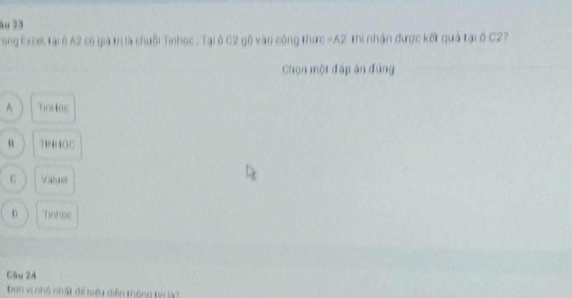 au 2ā
Teng Excel, tại ở A2 có giả trị là chuỗi Tinhoc ; Tại ở C2 gô vào cộng thức =A2 Thi nhận được kết quả tại ở C2?
Chọn một đáp ản đủng
A TinHes
B TINHOC
6 Valuel
D Tinhoc
Câu 24
Đơn vị nhỏ nhất đế biểu diễn thông tin la?