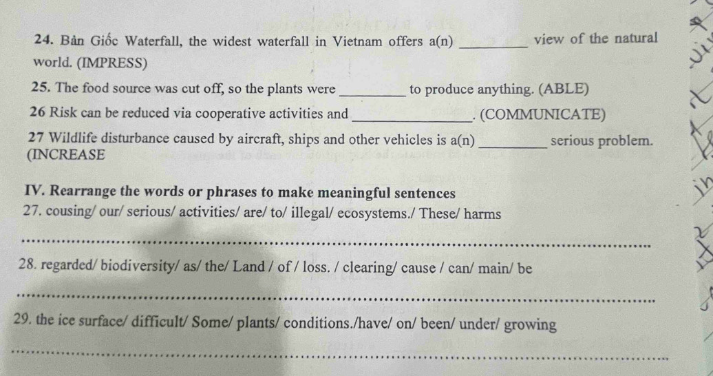 Bản Giốc Waterfall, the widest waterfall in Vietnam offers a(n) _view of the natural 
world. (IMPRESS) 
25. The food source was cut off, so the plants were _to produce anything. (ABLE) 
26 Risk can be reduced via cooperative activities and _. (COMMUNICATE) 
27 Wildlife disturbance caused by aircraft, ships and other vehicles is a(n _serious problem. 
(INCREASE 
Y 
IV. Rearrange the words or phrases to make meaningful sentences 
27. cousing/ our/ serious/ activities/ are/ to/ illegal/ ecosystems./ These/ harms 
_ 
28. regarded/ biodiversity/ as/ the/ Land / of / loss. / clearing/ cause / can/ main/ be 
_ 
29. the ice surface/ difficult/ Some/ plants/ conditions./have/ on/ been/ under/ growing 
_
