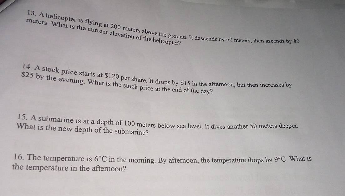 A helicopter is flying at 200 meters above the ground. It descends by 50 meters, then ascends by 80
meters. What is the current elevation of the helicopter? 
14. A stock price starts at $120 per share. It drops by $15 in the afternoon, but then increases by
$25 by the evening. What is the stock price at the end of the day? 
15. A submarine is at a depth of 100 meters below sea level. It dives another 50 meters deeper. 
What is the new depth of the submarine? 
16. The temperature is 6°C in the morning. By afternoon, the temperature drops by 9°C.What is 
the temperature in the afternoon?