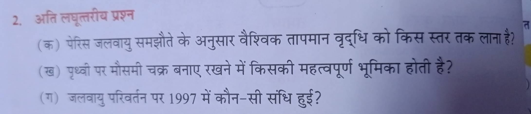 अति लघूत्तरीय प्रश्न 
a 
(क) पेरिस जलवायु समझौते के अनुसार वैश्विक तापमान वृद्धि को किस स्तर तक लाना है? 
(ख) पृथ्वी पर मौसमी चक्र बनाए रखने में किसकी महत्वपूर्ण भूमिका होती है? 
(ग) जलवायु परिवर्तन पर 1997 में कौन-सी संधि हुई?