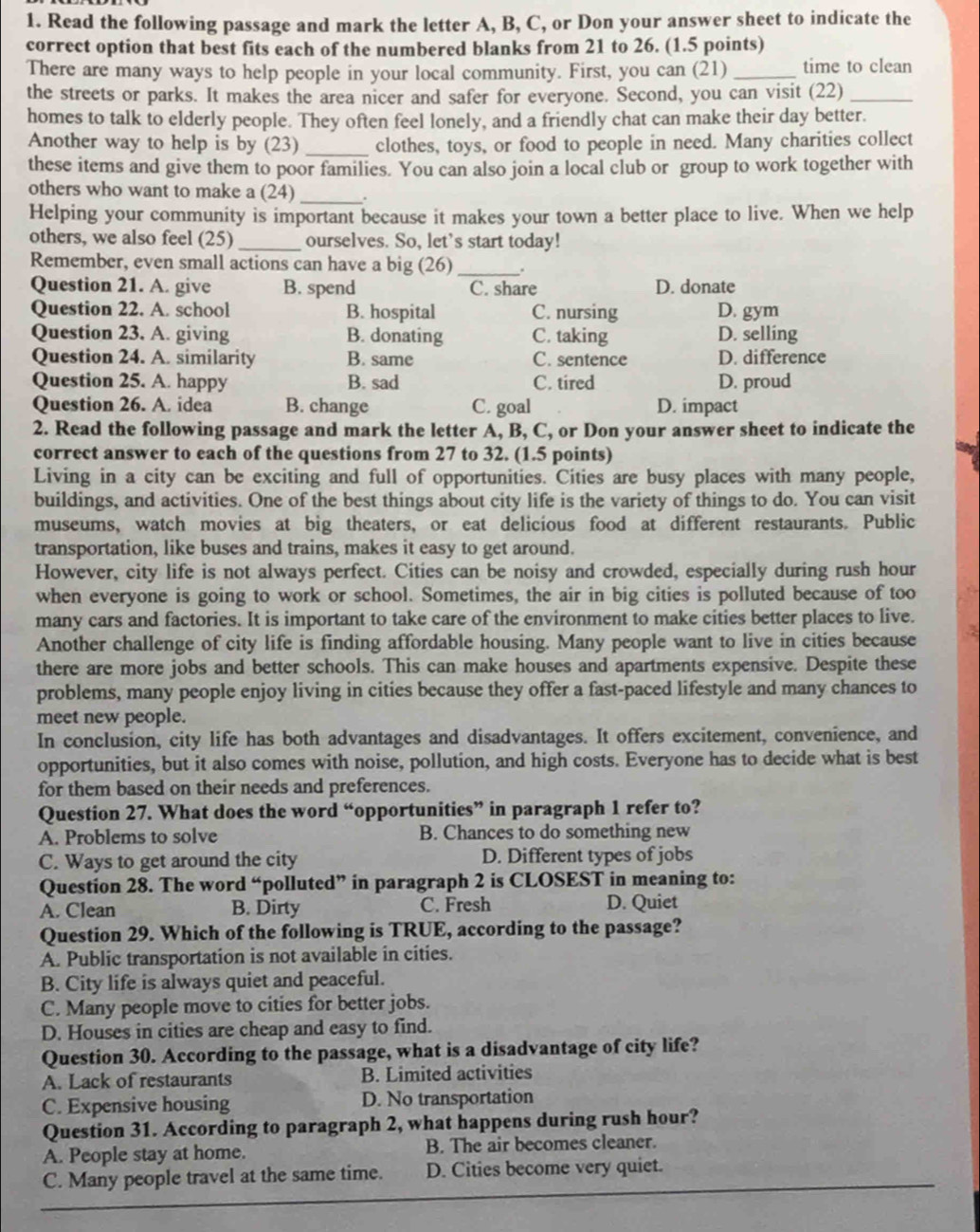 Read the following passage and mark the letter A, B, C, or Don your answer sheet to indicate the
correct option that best fits each of the numbered blanks from 21 to 26. (1.5 points)
There are many ways to help people in your local community. First, you can (21) _time to clean
the streets or parks. It makes the area nicer and safer for everyone. Second, you can visit (22)_
homes to talk to elderly people. They often feel lonely, and a friendly chat can make their day better.
Another way to help is by (23) _clothes, toys, or food to people in need. Many charities collect
these items and give them to poor families. You can also join a local club or group to work together with
others who want to make a (24) _.
Helping your community is important because it makes your town a better place to live. When we help
others, we also feel (25)_ ourselves. So, let's start today!
_
Remember, even small actions can have a big (26) .
Question 21. A. give B. spend C. share D. donate
Question 22. A. school B. hospital C. nursing D. gym
Question 23. A. giving B. donating C. taking D. selling
Question 24. A. similarity B. same C. sentence D. difference
Question 25. A. happy B. sad C. tired D. proud
Question 26. A. idea B. change C. goal D. impact
2. Read the following passage and mark the letter A, B, C, or Don your answer sheet to indicate the
correct answer to each of the questions from 27 to 32. (1.5 points)
Living in a city can be exciting and full of opportunities. Cities are busy places with many people,
buildings, and activities. One of the best things about city life is the variety of things to do. You can visit
museums, watch movies at big theaters, or eat delicious food at different restaurants. Public
transportation, like buses and trains, makes it easy to get around.
However, city life is not always perfect. Cities can be noisy and crowded, especially during rush hour
when everyone is going to work or school. Sometimes, the air in big cities is polluted because of too
many cars and factories. It is important to take care of the environment to make cities better places to live.
Another challenge of city life is finding affordable housing. Many people want to live in cities because
there are more jobs and better schools. This can make houses and apartments expensive. Despite these
problems, many people enjoy living in cities because they offer a fast-paced lifestyle and many chances to
meet new people.
In conclusion, city life has both advantages and disadvantages. It offers excitement, convenience, and
opportunities, but it also comes with noise, pollution, and high costs. Everyone has to decide what is best
for them based on their needs and preferences.
Question 27. What does the word “opportunities” in paragraph 1 refer to?
A. Problems to solve B. Chances to do something new
C. Ways to get around the city D. Different types of jobs
Question 28. The word “polluted” in paragraph 2 is CLOSEST in meaning to:
A. Clean B. Dirty C. Fresh D. Quiet
Question 29. Which of the following is TRUE, according to the passage?
A. Public transportation is not available in cities.
B. City life is always quiet and peaceful.
C. Many people move to cities for better jobs.
D. Houses in cities are cheap and easy to find.
Question 30. According to the passage, what is a disadvantage of city life?
A. Lack of restaurants B. Limited activities
C. Expensive housing D. No transportation
Question 31. According to paragraph 2, what happens during rush hour?
A. People stay at home. B. The air becomes cleaner.
C. Many people travel at the same time. D. Cities become very quiet.