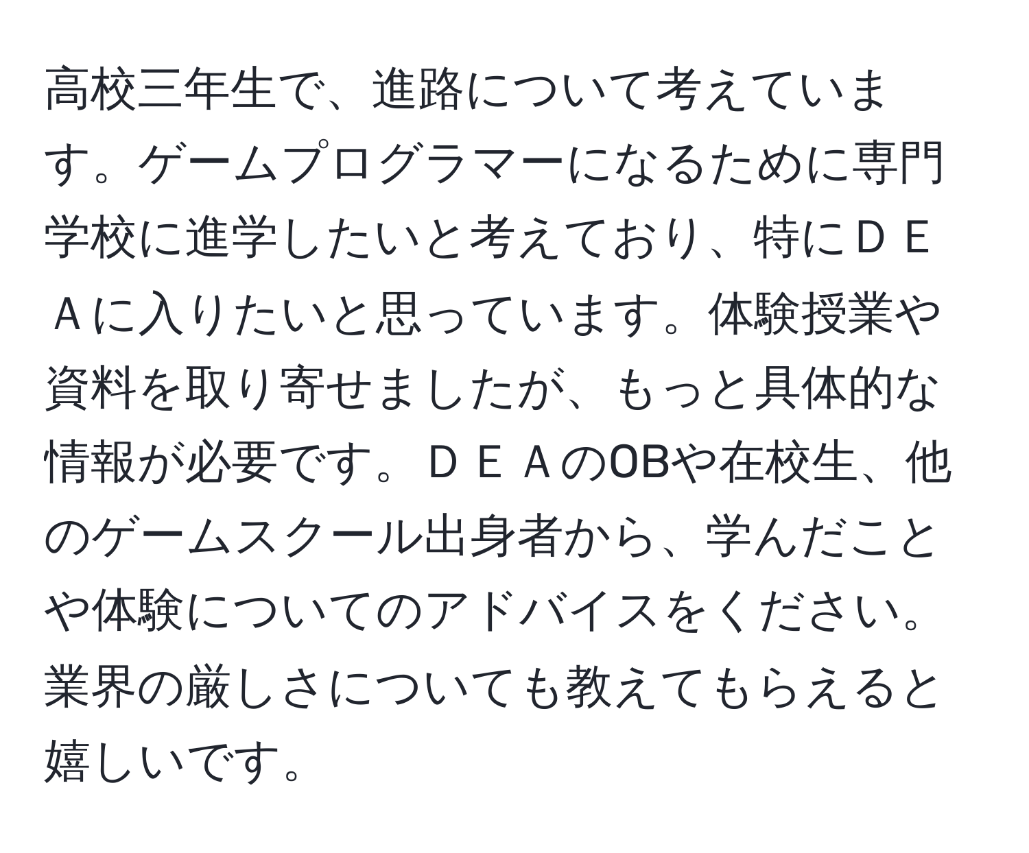 高校三年生で、進路について考えています。ゲームプログラマーになるために専門学校に進学したいと考えており、特にＤＥＡに入りたいと思っています。体験授業や資料を取り寄せましたが、もっと具体的な情報が必要です。ＤＥＡのOBや在校生、他のゲームスクール出身者から、学んだことや体験についてのアドバイスをください。業界の厳しさについても教えてもらえると嬉しいです。