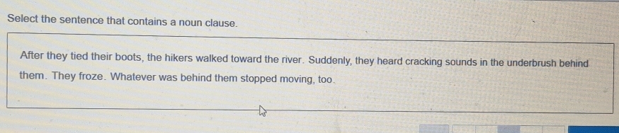 Select the sentence that contains a noun clause.
After they tied their boots, the hikers walked toward the river. Suddenly, they heard cracking sounds in the underbrush behind
them. They froze. Whatever was behind them stopped moving, too.