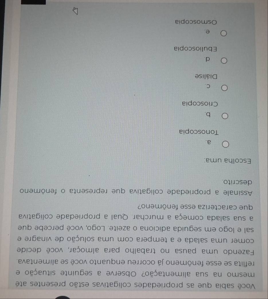 Você sabia que as propriedades coligativas estão presentes até
mesmo na sua alimentação? Observe a seguinte situação e
reflita se esse fenômeno já ocorreu enquanto você se alimentava.
Fazendo uma pausa no trabalho para almoçar, você decide
comer uma salada e a tempera com uma solução de vinagre e
sal e logo em seguida adiciona o azeite. Logo, você percebe que
a sua salada começa a murchar. Qual a propriedade coligativa
que caracteriza esse fenômeno?
Assinale a propriedade coligativa que representa o fenômeno
descrito.
Escolha uma:
a.
Tonoscopia
b.
Crioscopia
C.
Diálise
d.
Ebulioscopia
e.
Osmoscopia