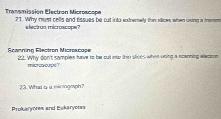 Transmission Electron Microscope 
21. Why must cells and tissues be cut into extremely thin slices when using a transm 
electron microscope? 
Scanning Electron Microscope 
22. Why don't samples have to be cut into thin slices when using a scanning electron 
microscope? 
23. What is a micrograph? 
Prokaryotes and Eukaryotes