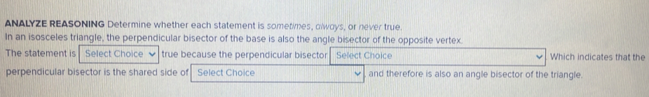 ANALYZE REASONING Determine whether each statement is sometimes, dlways, or never true. 
In an isosceles triangle, the perpendicular bisector of the base is also the angle bisector of the opposite vertex. 
The statement is Select Choice true because the perpendicular bisector Select Choice Which indicates that the 
perpendicular bisector is the shared side of Select Choice and therefore is also an angle bisector of the triangle.