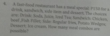 A fast-food restaurant has a meal special: P150 for a 
drink, sandwich, side item and dessert. The choices 
are: Drink: Soda, Juice, Iced Tea; Sandwich: Chicken, 
beef ,Fish Fillet; Side: Regular fries, Potato Wedges; 
Dessert: Ice cream. How many meal combos are 
possible?