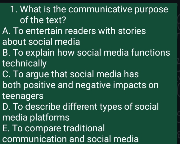 What is the communicative purpose
of the text?
A. To entertain readers with stories
about social media
B. To explain how social media functions
technically
C. To argue that social media has
both positive and negative impacts on
teenagers
D. To describe different types of social
media platforms
E. To compare traditional
6
communication and social media