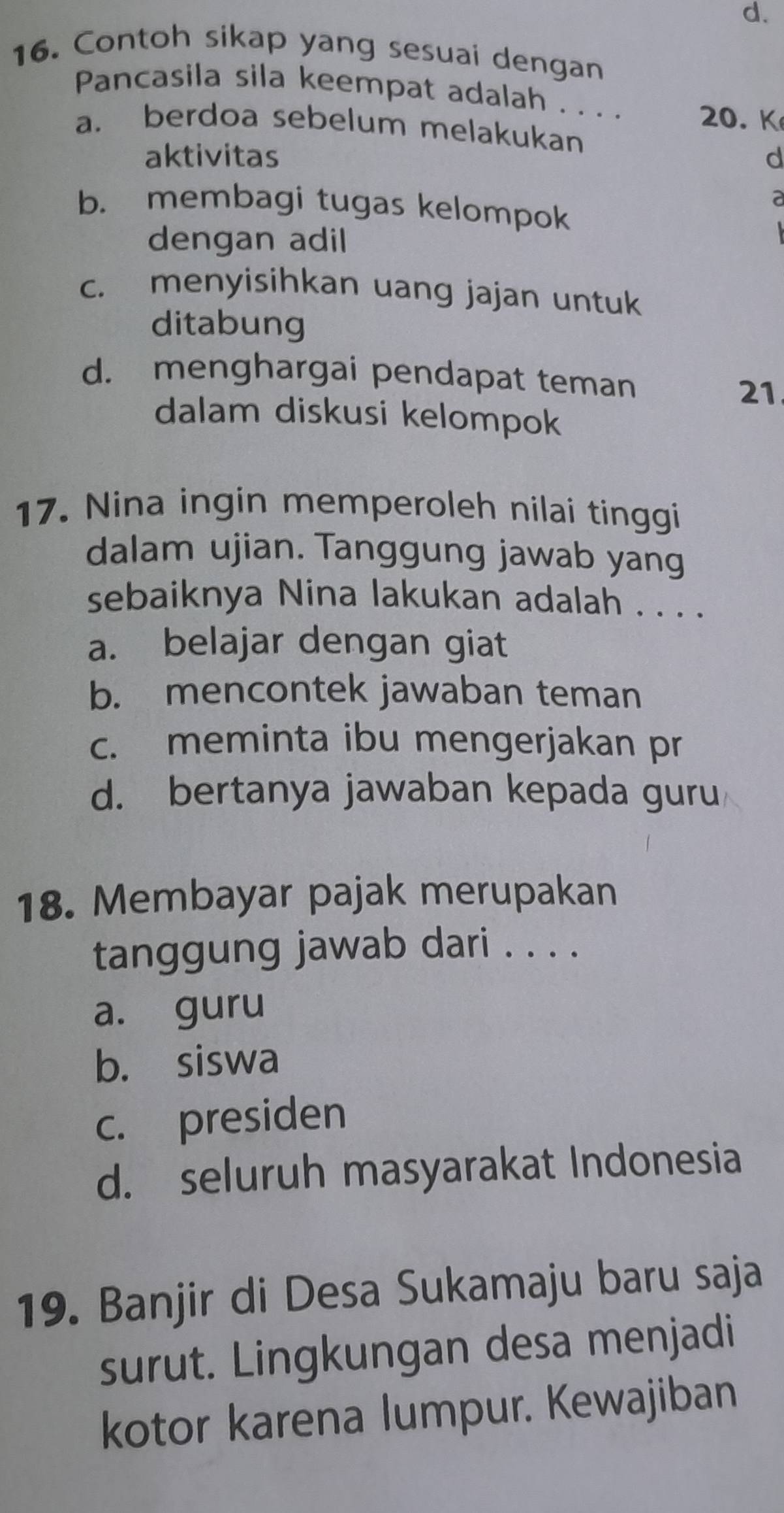 Contoh sikap yang sesuai dengan
Pancasila sila keempat adalah . . . . 20. K
a. berdoa sebelum melakukan
aktivitas d
a
b. membagi tugas kelompok
dengan adil
c. menyisihkan uang jajan untuk
ditabung
d. menghargai pendapat teman
21
dalam diskusi kelompok
17. Nina ingin memperoleh nilai tinggi
dalam ujian. Tanggung jawab yang
sebaiknya Nina lakukan adalah . . . .
a. belajar dengan giat
b. mencontek jawaban teman
c. meminta ibu mengerjakan pr
d. bertanya jawaban kepada guru
18. Membayar pajak merupakan
tanggung jawab dari . . . .
a. guru
b. siswa
c. presiden
d. seluruh masyarakat Indonesia
19. Banjir di Desa Sukamaju baru saja
surut. Lingkungan desa menjadi
kotor karena lumpur. Kewajiban