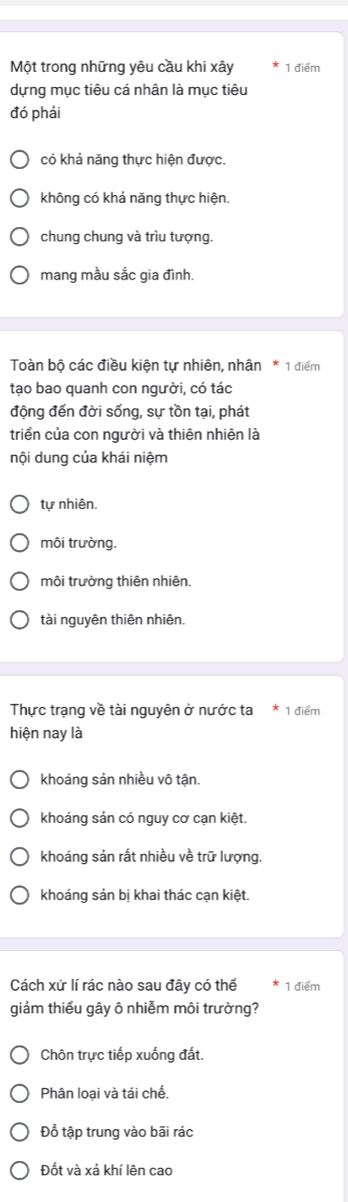 Một trong những yêu cầu khi xây 1 điểm
dựng mục tiêu cá nhân là mục tiêu
đó phái
có khả năng thực hiện được.
không có khả năng thực hiện.
chung chung và trìu tượng.
mang mầu sắc gia đình.
Toàn bộ các điều kiện tự nhiên, nhân * 1 điểm
tạo bao quanh con người, có tác
động đến đời sống, sự tồn tại, phát
triển của con người và thiên nhiên là
nội dung của khái niệm
tự nhiên.
môi trường.
môi trường thiên nhiên.
tài nguyên thiên nhiên.
Thực trạng về tài nguyên ở nước ta * 1 điểm
hiện nay là
khoáng sản nhiều vô tận.
khoáng sản có nguy cơ cạn kiệt.
khoáng sản rất nhiều về trữ lượng.
khoáng sản bị khai thác cạn kiệt.
Cách xử lí rác nào sau đây có thế 1 điểm
giảm thiểu gây ô nhiễm môi trường?
Chôn trực tiếp xuống đất.
Phân loại và tái chế.
Đổ tập trung vào bãi rác
Đốt và xả khí lên cao