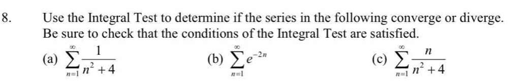 Use the Integral Test to determine if the series in the following converge or diverge. 
Be sure to check that the conditions of the Integral Test are satisfied. 
(a) sumlimits _(n=1)^(∈fty) 1/n^2+4  (b) sumlimits _(n=1)^(∈fty)e^(-2n) (c) sumlimits _(n=1)^(∈fty) n/n^2+4 