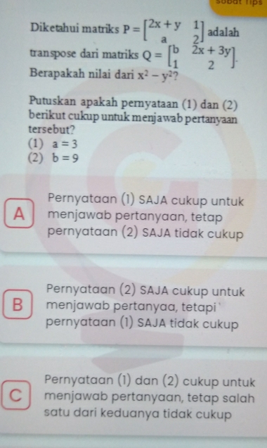 Sobat lips
Diketahui matriks P=beginbmatrix 2x+y&1 a&2endbmatrix adalah
transpose dari matriks Q=beginbmatrix b&2x+3y 1&2endbmatrix. 
Berapakah nilai dari x^2-y^2 ?
Putuskan apakah pernyataan (1) dan (2)
berikut cukup untuk menjawab pertanyaan
tersebut?
(1) a=3
(2) b=9
Pernyataan (1) SAJA cukup untuk
Amenjawab pertanyaan, tetap
pernyataan (2) SAJA tidak cukup
Pernyataan (2) SAJA cukup untuk
B menjawab pertanyaa, tetapi
pernyataan (1) SAJA tidak cukup
Pernyataan (1) dan (2) cukup untuk
C menjawab pertanyaan, tetap salah
satu dari keduanya tidak cukup