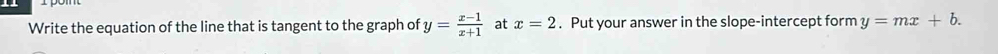 Write the equation of the line that is tangent to the graph of y= (x-1)/x+1  at x=2. Put your answer in the slope-intercept form y=mx+b.