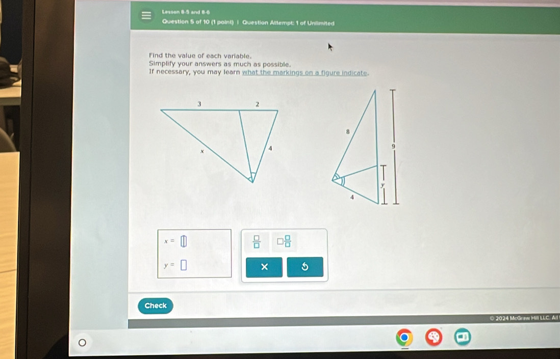 Lesson 8-9 and 8-6 
Question 5 of 10 (1 point) | Question Attempt: 1 of Unlimited 
Find the value of each variable. 
Simplify your answers as much as possible. 
If necessary, you may learn what the markings on a figure indicate.
x=□
 □ /□   □  □ /□  
y=□
Check 
© 2024 McGraw Hill LLC. All