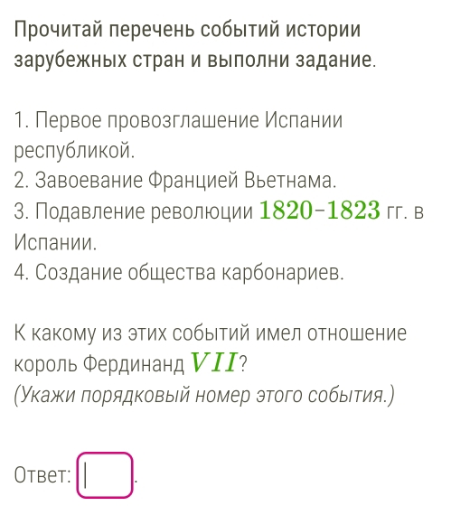 Прочитай πеречень событий истории 
зарубежных стран и вылолни задание. 
1. Первое провозглашение Ислании 
реслубликой. 
2. Завоевание Φранцией Вьетнама. 
3. Подавление революции 1820-1823 гг. в 
Ислании. 
4. Создание общества карбонариев. 
К какому из этих собыетий имел отношение 
Κороль Φердинанд ИII? 
(Укажи πорядковый номер этого собыιтия.) 
Otbet: □ .