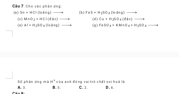 Cho các phản ứng:
(a ) Sn+HCI(lo ang)to ( b ) FeS+H_2SO_4(lo ang) to 
(c) MnO_2+HCl(d(d(c)to (d) Cu+H_2SO_4(d(d(c)to
(e) AI+H_2SO_4(looverline ang)to (g) FeSO_4+KMnO_4+H_2SO_4to
Số phản ứng mà H^+ của axit đóng vai trò chất oxi hoá là
A. 3. B. 5. C. 2. D. 6.
Câu 8.