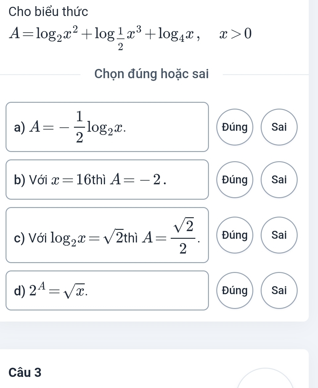 Cho biểu thức
A=log _2x^2+log  1/2 x^3+log _4x, x>0
Chọn đúng hoặc sai
a) A=- 1/2 log _2x. Đúng Sai
b) Với x=16 thì A=-2. Đúng Sai
c) Với log _2x=sqrt(2)thiA= sqrt(2)/2 . Đúng Sai
d) 2^A=sqrt(x). Đúng Sai
Câu 3