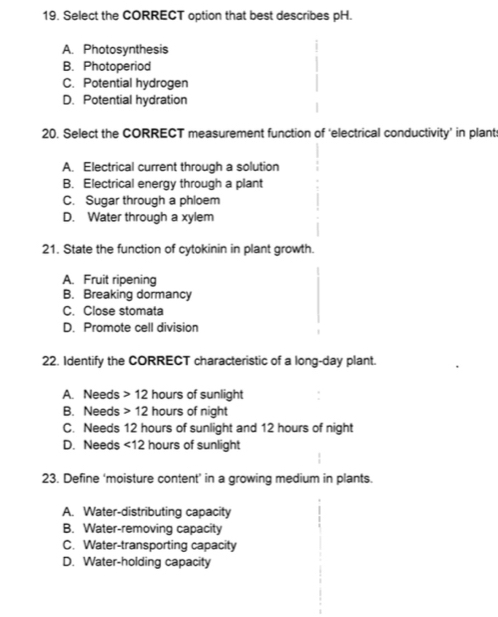 Select the CORRECT option that best describes pH.
A. Photosynthesis
B. Photoperiod
C. Potential hydrogen
D. Potential hydration
20. Select the CORRECT measurement function of ‘electrical conductivity’ in plant
A. Electrical current through a solution
B. Electrical energy through a plant
C. Sugar through a phloem
D. Water through a xylem
21. State the function of cytokinin in plant growth.
A. Fruit ripening
B. Breaking dormancy
C. Close stomata
D. Promote cell division
22. Identify the CORRECT characteristic of a long-day plant.
A. Needs 12 hours of sunlight
B. Needs 12 hours of night
C. Needs 12 hours of sunlight and 12 hours of night
D. Needs <12 hours of sunlight
23. Define ‘moisture content’ in a growing medium in plants.
A. Water-distributing capacity
B. Water-removing capacity
C. Water-transporting capacity
D. Water-holding capacity