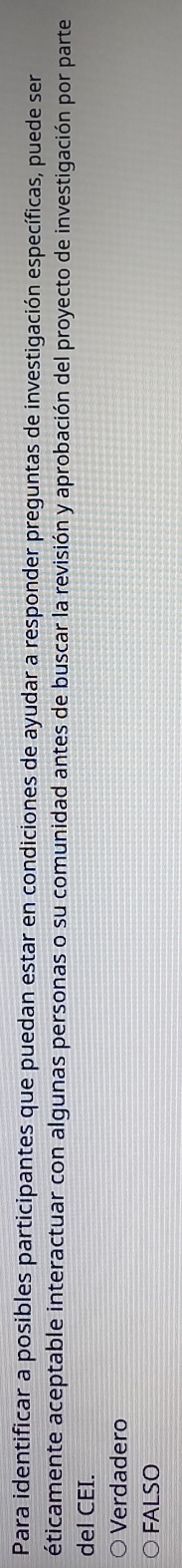 Para identificar a posibles participantes que puedan estar en condiciones de ayudar a responder preguntas de investigación específicas, puede ser
éticamente aceptable interactuar con algunas personas o su comunidad antes de buscar la revisión y aprobación del proyecto de investigación por parte
del CEI.
Verdadero
FALSO