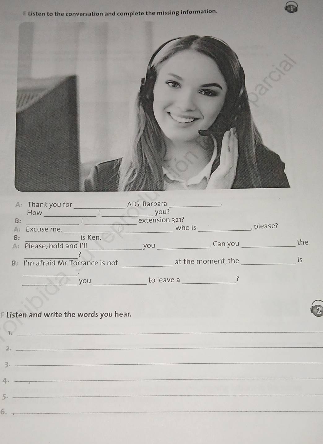 ≌ Listen to the conversation and complete the missing information. 
A: Thank you for _ATG. Barbara _. 
How _ _you? 
_ 
B: _extension 321? 
_ 
A: Excuse me. _who is _, please? 
B: is Ken. 
A: Please, hold and I'll_ you_ . Can you _the 
_ 
7 
B: I’m afraid Mr. Torrance is not _at the moment, the _is 
_ 
_you_ to leave a _? 
F Listen and write the words you hear. 
2 
1. 
_ 
2. 
_ 
3. 
_ 
4. 
_ 
5. 
_ 
6._