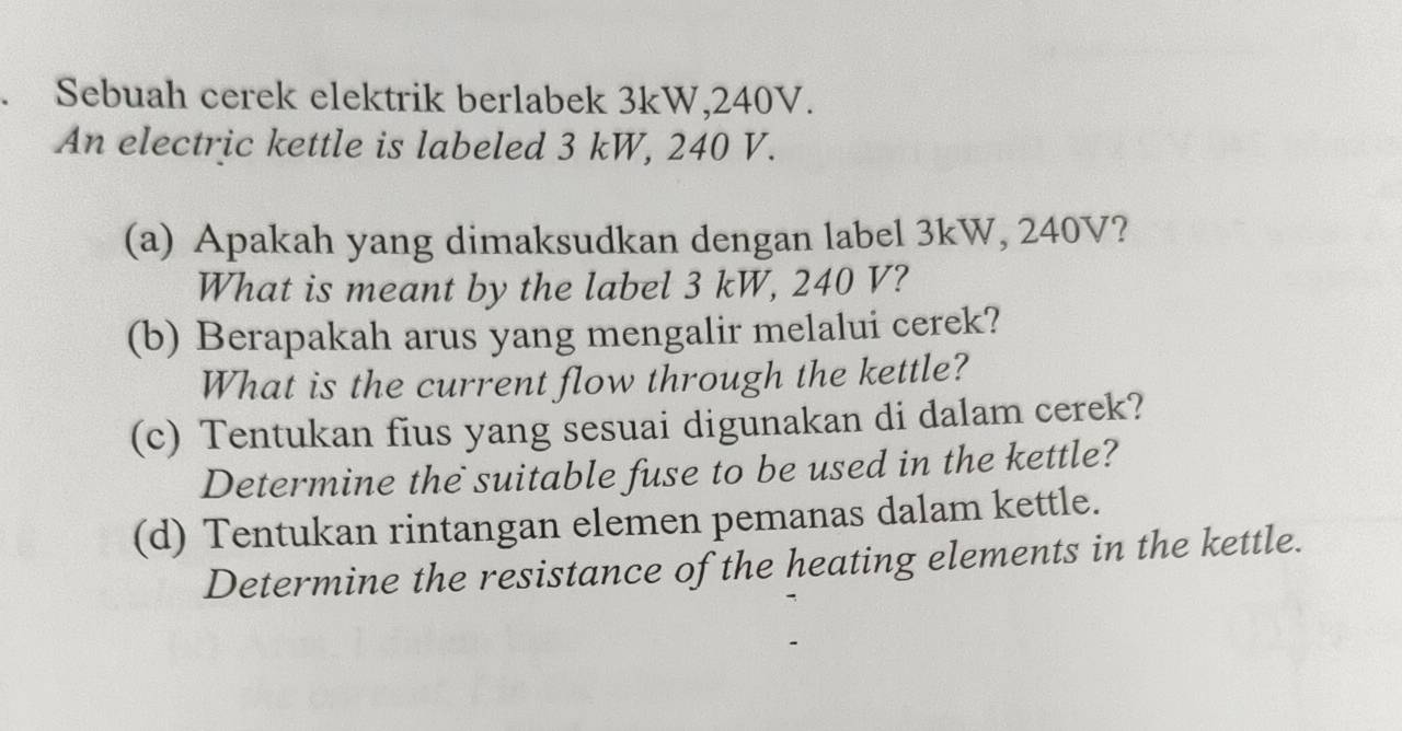 Sebuah cerek elektrik berlabek 3kW, 240V. 
An electric kettle is labeled 3 kW, 240 V. 
(a) Apakah yang dimaksudkan dengan label 3kW, 240V? 
What is meant by the label 3 kW, 240 V? 
(b) Berapakah arus yang mengalir melalui cerek? 
What is the current flow through the kettle? 
(c) Tentukan fius yang sesuai digunakan di dalam cerek? 
Determine the suitable fuse to be used in the kettle? 
(d) Tentukan rintangan elemen pemanas dalam kettle. 
Determine the resistance of the heating elements in the kettle.