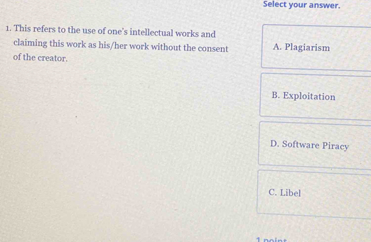 Select your answer.
1. This refers to the use of one’s intellectual works and
claiming this work as his/her work without the consent A. Plagiarism
of the creator.
B. Exploitation
D. Software Piracy
C. Libel
1 noint