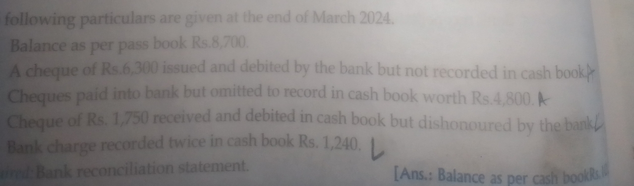 following particulars are given at the end of March 2024. 
Balance as per pass book Rs.8,700. 
A cheque of Rs.6,300 issued and debited by the bank but not recorded in cash book 
Cheques paid into bank but omitted to record in cash book worth Rs.4,800. 
Cheque of Rs. 1,750 received and debited in cash book but dishonoured by the bank 
Bank charge recorded twice in cash book Rs. 1,240. 
ared: Bank reconciliation statement. 
[Ans.: Balance as per cash bookRs.W