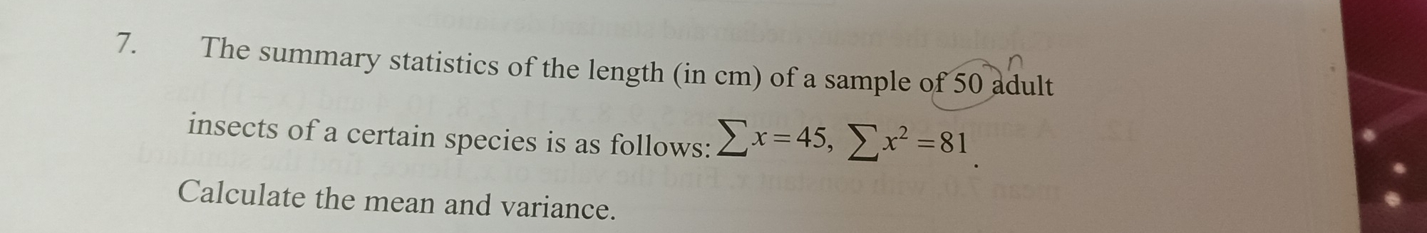 The summary statistics of the length (in cm) of a sample of 50 adult 
insects of a certain species is as follows: sumlimits x=45, sumlimits x^2=81
Calculate the mean and variance.