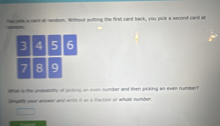 Wou k a card alt rendom. Withoult puitting the first card back, you pick a second card at 
What s the probablitty of picking an even number and then picking an even number? 
Smpifly your answer and write it as a fraction or whole number.