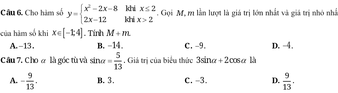 Cho hàm số y=beginarrayl x^2-2x-8khix≤ 2 2x-12khix>2endarray.. Gọi M, m lần lượt là giá trị lớn nhất và giá trị nhỏ nhấ
của hàm số khi x∈ [-1;4]. Tính M+m.
A. -13. B. -14. C. -9. D. -4.
Câu 7. Cho α là góc tù và sin alpha = 5/13 . Giá trị của biểu thức 3sin alpha +2cos alpha là
A. - 9/13 . B. 3. C. -3. D.  9/13 .