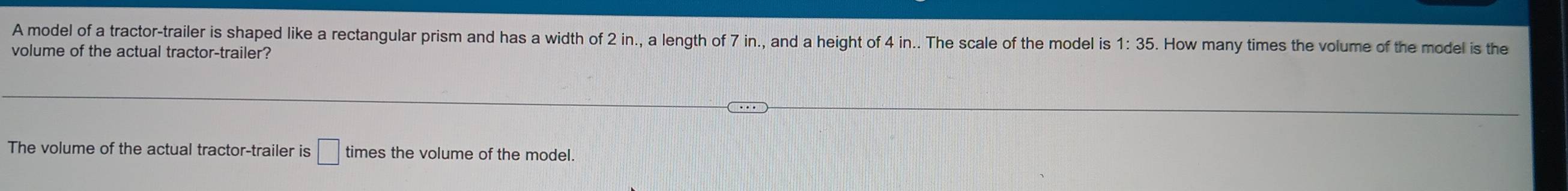 A model of a tractor-trailer is shaped like a rectangular prism and has a width of 2 in., a length of 7 in., and a height of 4 in.. The scale of the model is 1:35. How many times the volume of the model is the 
volume of the actual tractor-trailer? 
The volume of the actual tractor-trailer is □ times the volume of the model.