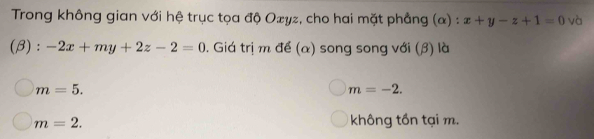 Trong không gian với hệ trục tọa độ Oxyz, cho hai mặt phẳng (α) : x+y-z+1=0 và
(β) : -2x+my+2z-2=0. Giá trị m để (α) song song với (β) là
m=5.
m=-2.
m=2. không tồn tại m.