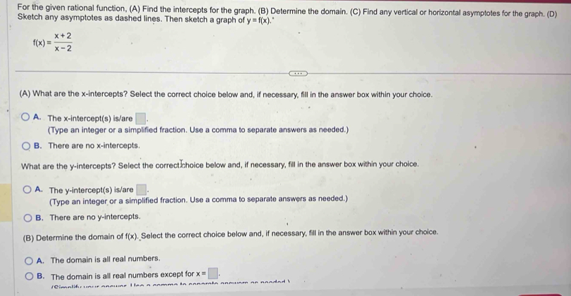 For the given rational function, (A) Find the intercepts for the graph. (B) Determine the domain. (C) Find any vertical or horizontal asymptotes for the graph. (D)
Sketch any asymptotes as dashed lines. Then sketch a graph of y=f(x)
f(x)= (x+2)/x-2 
(A) What are the x-intercepts? Select the correct choice below and, if necessary, fill in the answer box within your choice.
A. The x-intercept(s) is/are □. 
(Type an integer or a simplified fraction. Use a comma to separate answers as needed.)
B. There are no x-intercepts.
What are the y-intercepts? Select the correct choice below and, if necessary, fill in the answer box within your choice.
A. The y-intercept(s) is/are □. 
(Type an integer or a simplified fraction. Use a comma to separate answers as needed.)
B. There are no y-intercepts.
(B) Determine the domain of f(x) Select the correct choice below and, if necessary, fill in the answer box within your choice.
A. The domain is all real numbers.
B. The domain is all real numbers except for x=□. 
C i a li f r u a r e a n n u