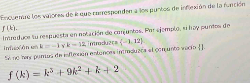 Encuentre los valores de k que corresponden a los puntos de inflexión de la función
f(k). 
Introduce tu respuesta en notación de conjuntos. Por ejemplo, si hay puntos de 
inflexión en k=-1 y k=12 , introduzca  -1,12. 
Si no hay puntos de inflexión entonces introduzca el conjunto vacío .
f(k)=k^3+9k^2+k+2