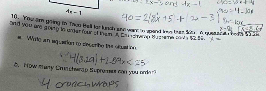 4x-1
10. You are going to Taco Bell for lunch and want to spend less than $25. A quesadilla costs $3.29. 
and you are going to order four of them. A Crunchwrap Supreme costs $2.89. 
a. Write an equation to describe the situation. 
b. How many Crunchwrap Supremes can you order?