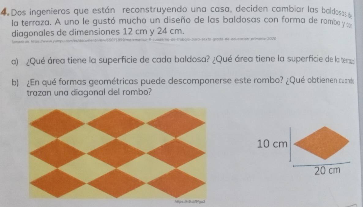 Dos ingenieros que están reconstruyendo una casa, deciden cambiar las baldosas de 
la terraza. A uno le gustó mucho un diseño de las baldosas con forma de rombo y con 
diagonales de dimensiones 12 cm y 24 cm. 
maria-2020 
omado de 
a) ¿Qué área tiene la superficie de cada baldosa? ¿Qué área tiene la superficie de la terrazal 
b) ¿En qué formas geométricas puede descomponerse este rombo? ¿Qué obtienen cuando 
trazan una diagonal del rombo?
10 cm
20 cm