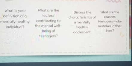 What is your What are the Discuss the What are the 
definition of a factors characteristics of reasons 
mentally healthy contributing to a mentally teenagers make 
individual? the mental well-- healthy mistakes in their 
being of adolescent. lives? 
teenagers?