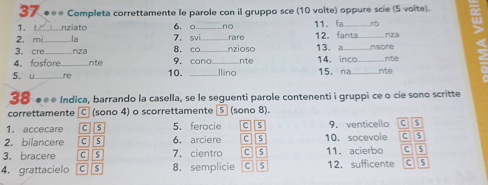 37 ●●● Completa correttamente le parole con il gruppo sce (10 volte) oppure scie (5 volte).
1. L_ nziato 6. ○_ no
11. _rò
2. mi_ la 7.svi_ rare 12.fanta_ nza
u
13. a
3. cre_ nza 8. co_ nzioso _nsore
4. fosfore_ nte 9. cono_ nte 14. inco_ nte
5. u_ re
10. _llino 15. na_ nte
38 ●०० Indica, barrando la casella, se le seguenti parole contenenti i gruppi ce o cie sono scritte
correttamente Ⓒ (sono 4) o scorrettamente (sono 8).
1. accecare c s 5. ferocie c s 9. venticello C s
2. bilancere c s 6. arciere c s 10. socevole cs
3. bracere c s 7. cientro c s 11. acierbo c s
4. grattacielo C S 8. semplicie cs 12. sufficente C S